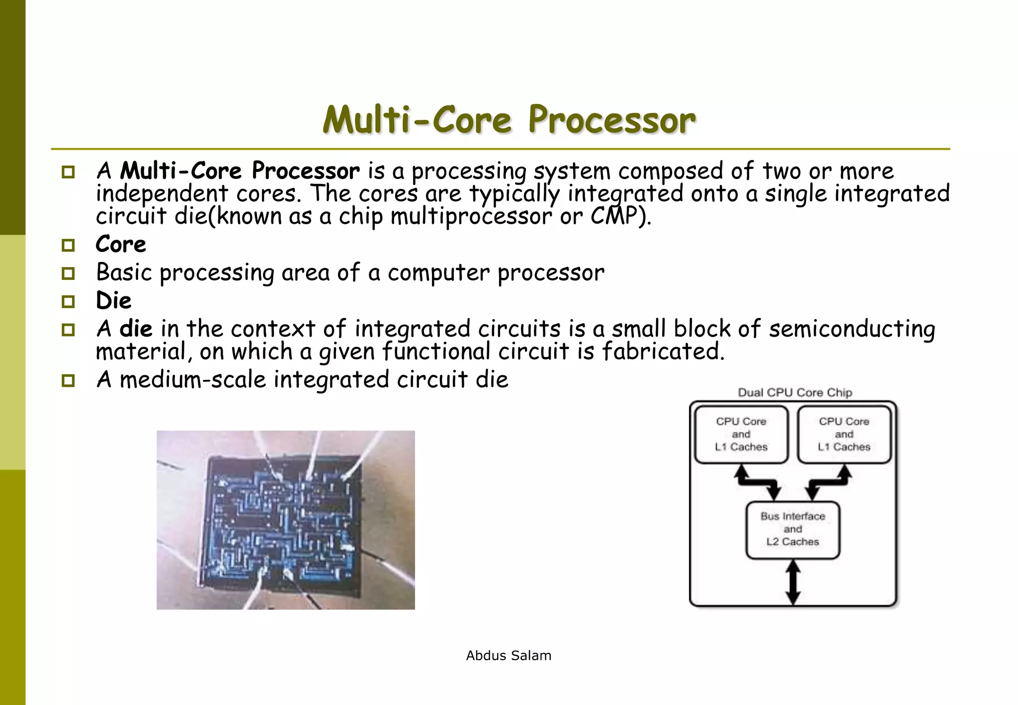 Abdus Salam
Multi-Core Processor
 A Multi-Core Processor is a processing system composed of two or more
independent cores. The cores are typically integrated onto a single integrated
circuit die(known as a chip multiprocessor or CMP).
 Core
 Basic processing area of a computer processor
 Die
 A die in the context of integrated circuits is a small block of semiconducting
material, on which a given functional circuit is fabricated.
 A medium-scale integrated circuit die
 