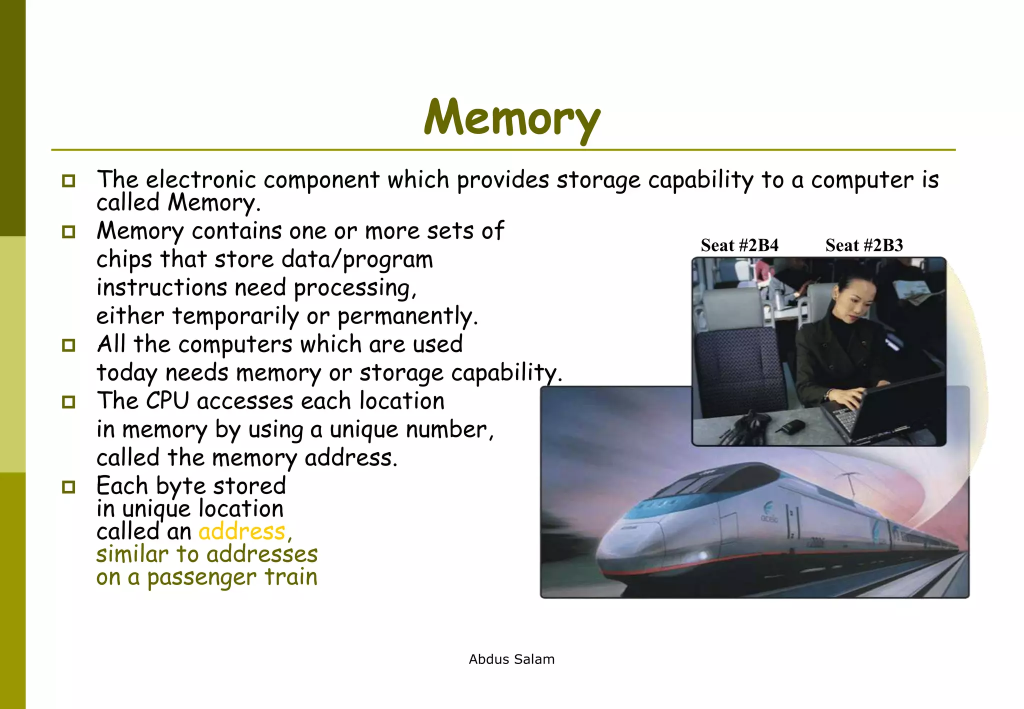 Abdus Salam
Memory
 The electronic component which provides storage capability to a computer is
called Memory.
 Memory contains one or more sets of
chips that store data/program
instructions need processing,
either temporarily or permanently.
 All the computers which are used
today needs memory or storage capability.
 The CPU accesses each location
in memory by using a unique number,
called the memory address.
 Each byte stored
in unique location
called an address,
similar to addresses
on a passenger train
Seat #2B4 Seat #2B3
 