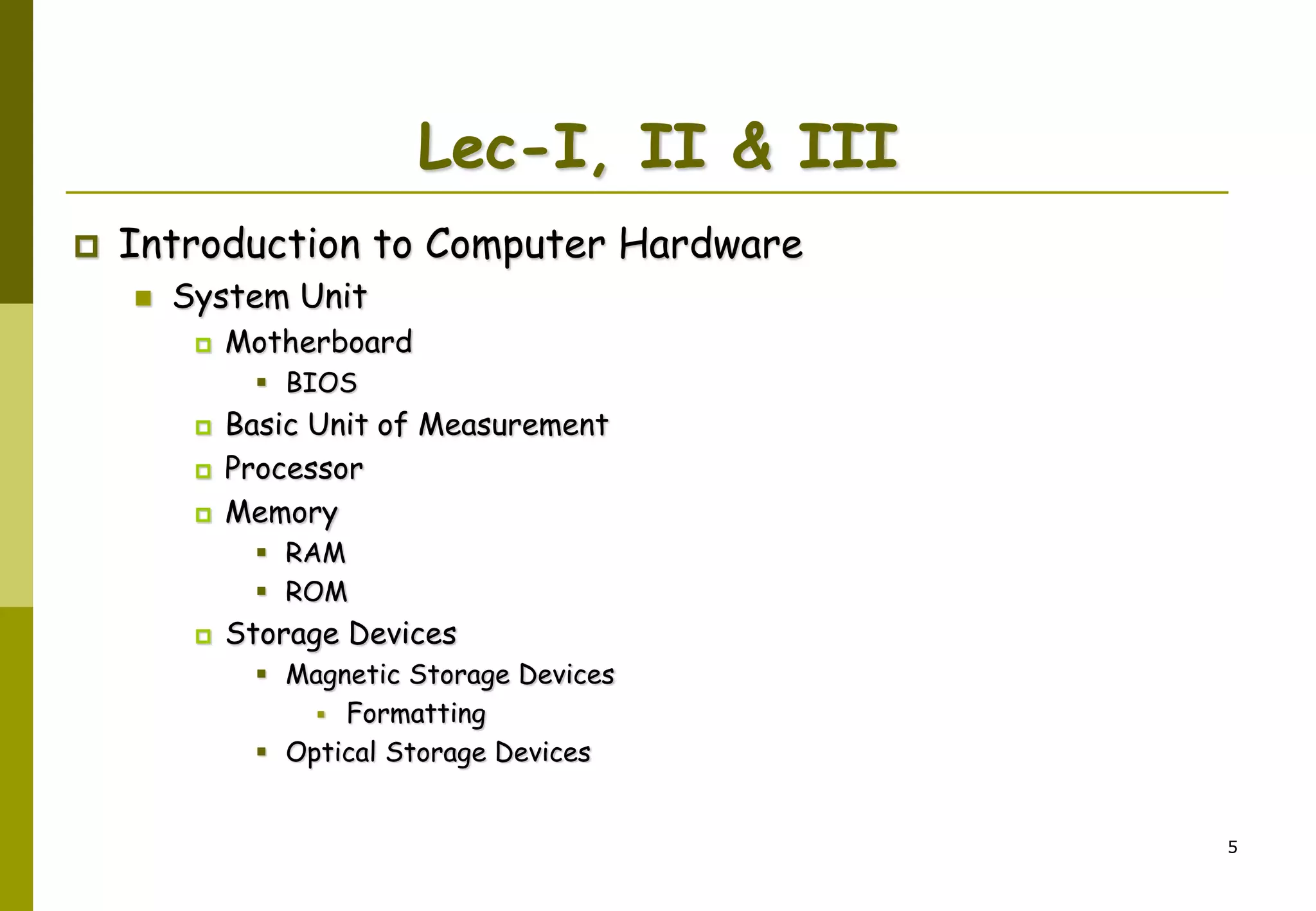5
Lec-I, II & III
 Introduction to Computer Hardware
 System Unit
 Motherboard
 BIOS
 Basic Unit of Measurement
 Processor
 Memory
 RAM
 ROM
 Storage Devices
 Magnetic Storage Devices
 Formatting
 Optical Storage Devices
 