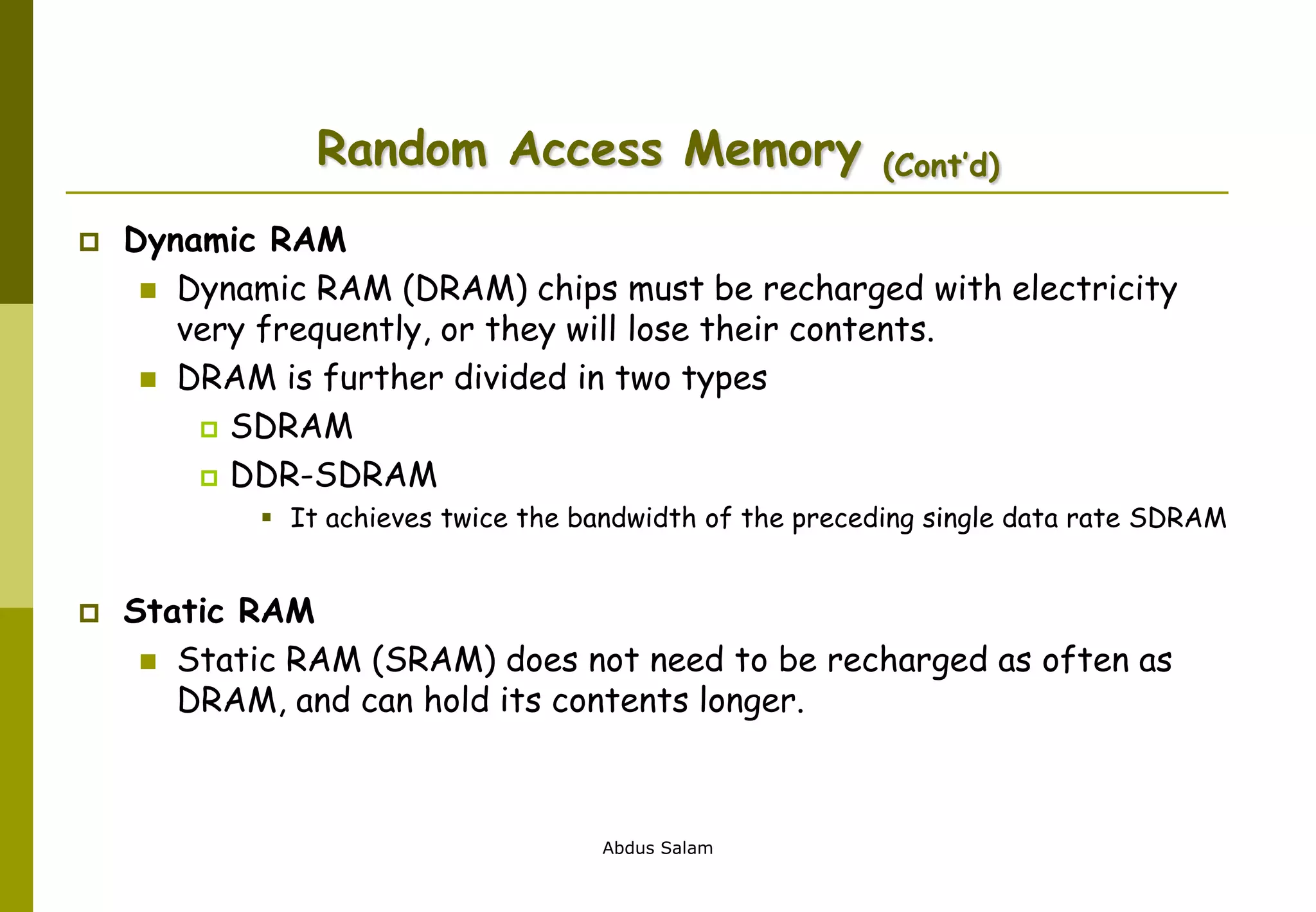 Abdus Salam
Random Access Memory (Cont’d)
 Dynamic RAM
 Dynamic RAM (DRAM) chips must be recharged with electricity
very frequently, or they will lose their contents.
 DRAM is further divided in two types
 SDRAM
 DDR-SDRAM
 It achieves twice the bandwidth of the preceding single data rate SDRAM
 Static RAM
 Static RAM (SRAM) does not need to be recharged as often as
DRAM, and can hold its contents longer.
 
