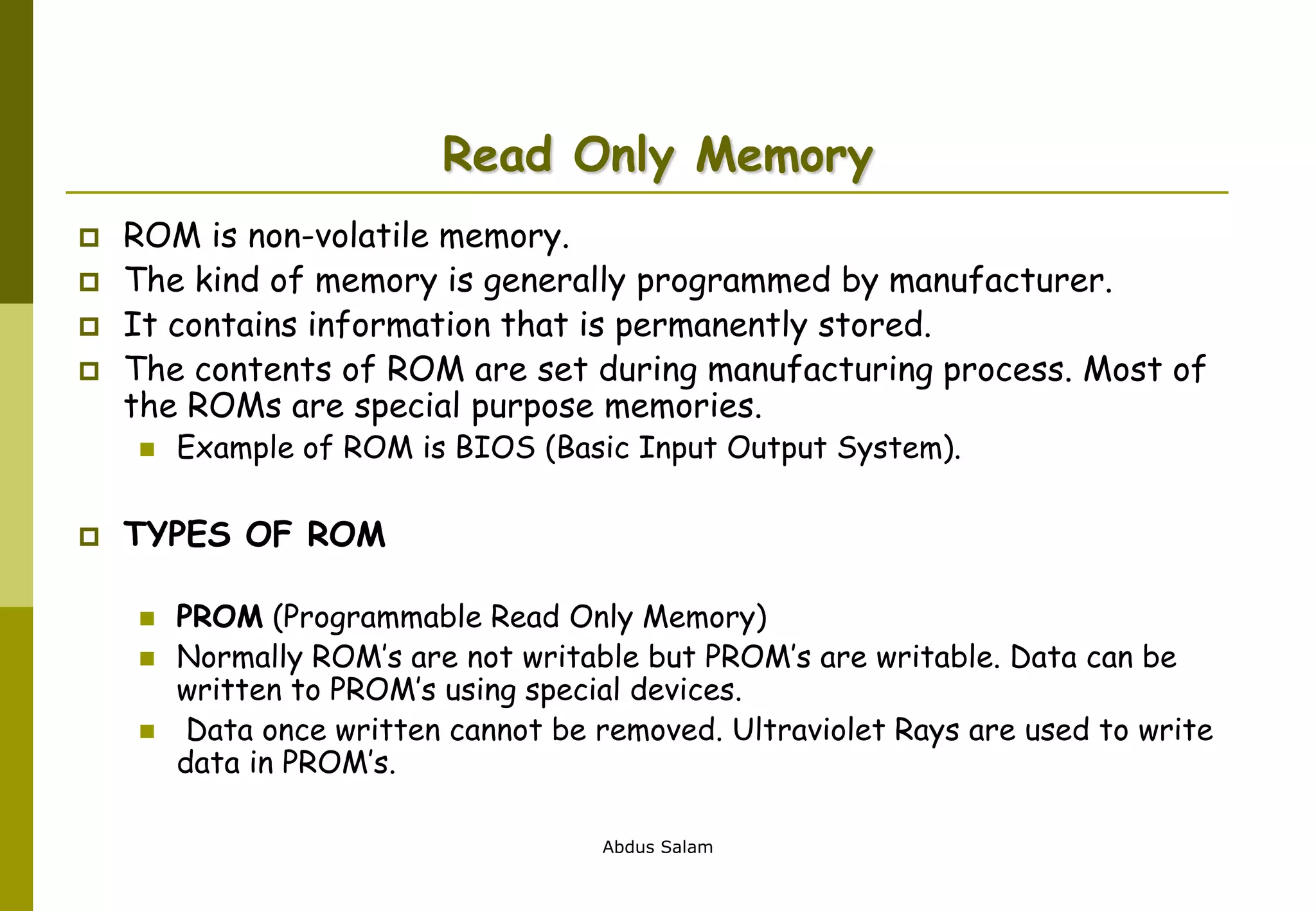 Abdus Salam
Read Only Memory
 ROM is non-volatile memory.
 The kind of memory is generally programmed by manufacturer.
 It contains information that is permanently stored.
 The contents of ROM are set during manufacturing process. Most of
the ROMs are special purpose memories.
 Example of ROM is BIOS (Basic Input Output System).
 TYPES OF ROM
 PROM (Programmable Read Only Memory)
 Normally ROM’s are not writable but PROM’s are writable. Data can be
written to PROM’s using special devices.
 Data once written cannot be removed. Ultraviolet Rays are used to write
data in PROM’s.
 