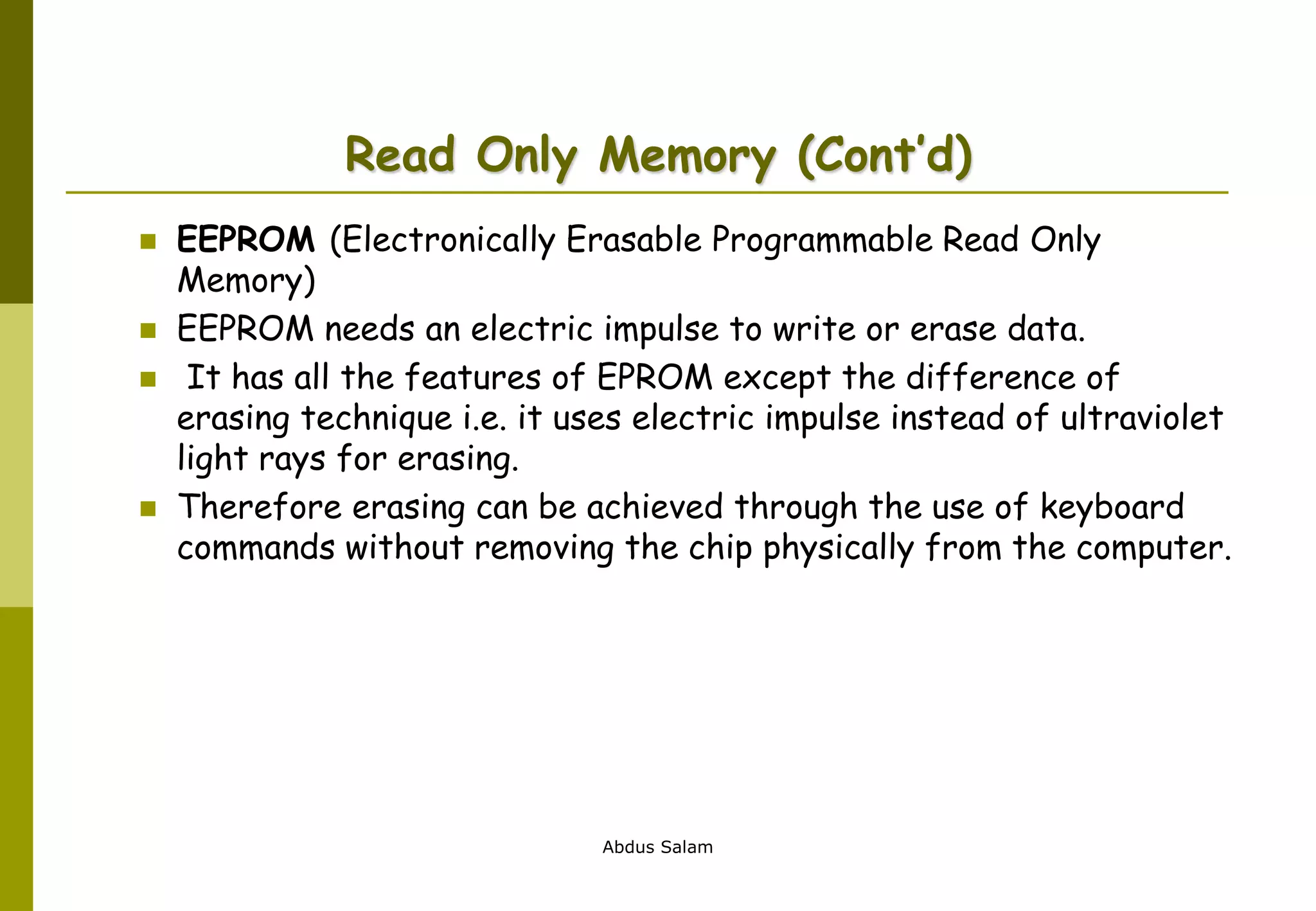 Abdus Salam
Read Only Memory (Cont’d)
 EEPROM (Electronically Erasable Programmable Read Only
Memory)
 EEPROM needs an electric impulse to write or erase data.
 It has all the features of EPROM except the difference of
erasing technique i.e. it uses electric impulse instead of ultraviolet
light rays for erasing.
 Therefore erasing can be achieved through the use of keyboard
commands without removing the chip physically from the computer.
 