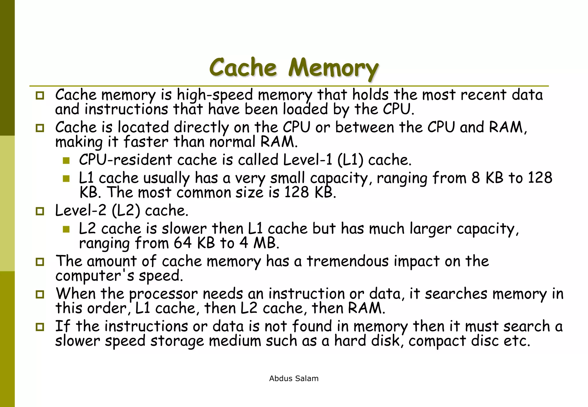 Abdus Salam
Cache Memory
 Cache memory is high-speed memory that holds the most recent data
and instructions that have been loaded by the CPU.
 Cache is located directly on the CPU or between the CPU and RAM,
making it faster than normal RAM.
 CPU-resident cache is called Level-1 (L1) cache.
 L1 cache usually has a very small capacity, ranging from 8 KB to 128
KB. The most common size is 128 KB.
 Level-2 (L2) cache.
 L2 cache is slower then L1 cache but has much larger capacity,
ranging from 64 KB to 4 MB.
 The amount of cache memory has a tremendous impact on the
computer's speed.
 When the processor needs an instruction or data, it searches memory in
this order, L1 cache, then L2 cache, then RAM.
 If the instructions or data is not found in memory then it must search a
slower speed storage medium such as a hard disk, compact disc etc.
 