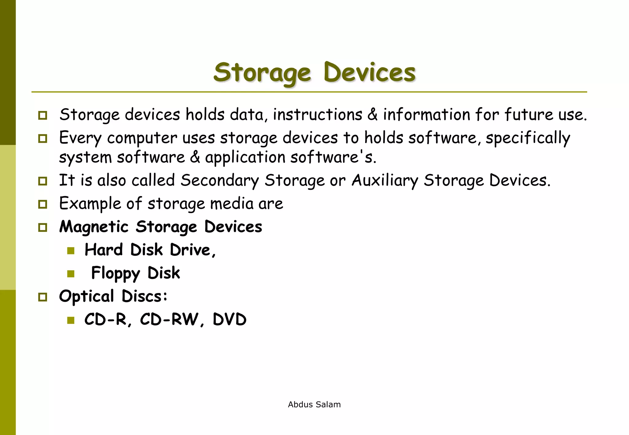 Abdus Salam
Storage Devices
 Storage devices holds data, instructions & information for future use.
 Every computer uses storage devices to holds software, specifically
system software & application software's.
 It is also called Secondary Storage or Auxiliary Storage Devices.
 Example of storage media are
 Magnetic Storage Devices
 Hard Disk Drive,
 Floppy Disk
 Optical Discs:
 CD-R, CD-RW, DVD
 