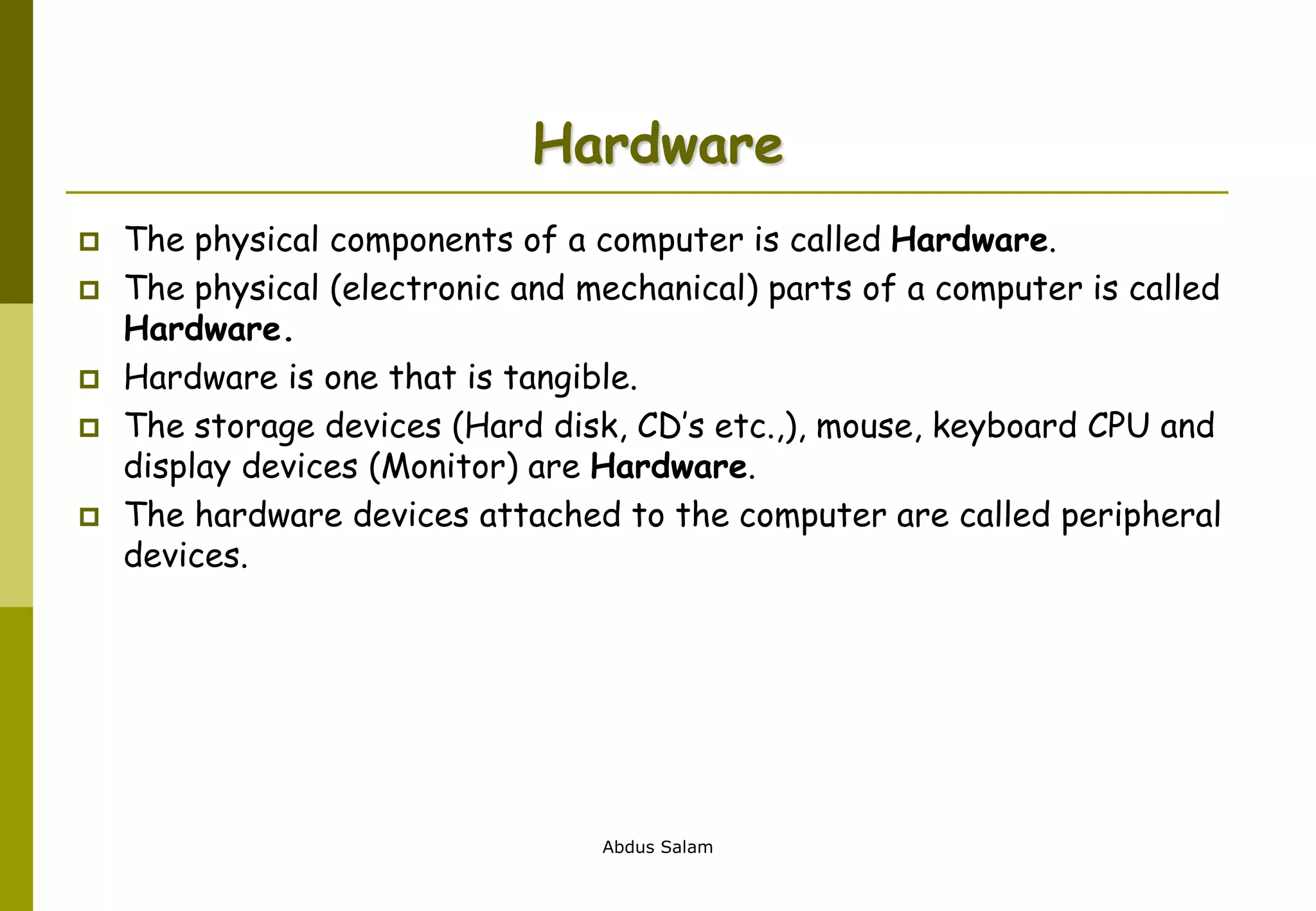 Abdus Salam
Hardware
 The physical components of a computer is called Hardware.
 The physical (electronic and mechanical) parts of a computer is called
Hardware.
 Hardware is one that is tangible.
 The storage devices (Hard disk, CD’s etc.,), mouse, keyboard CPU and
display devices (Monitor) are Hardware.
 The hardware devices attached to the computer are called peripheral
devices.
 