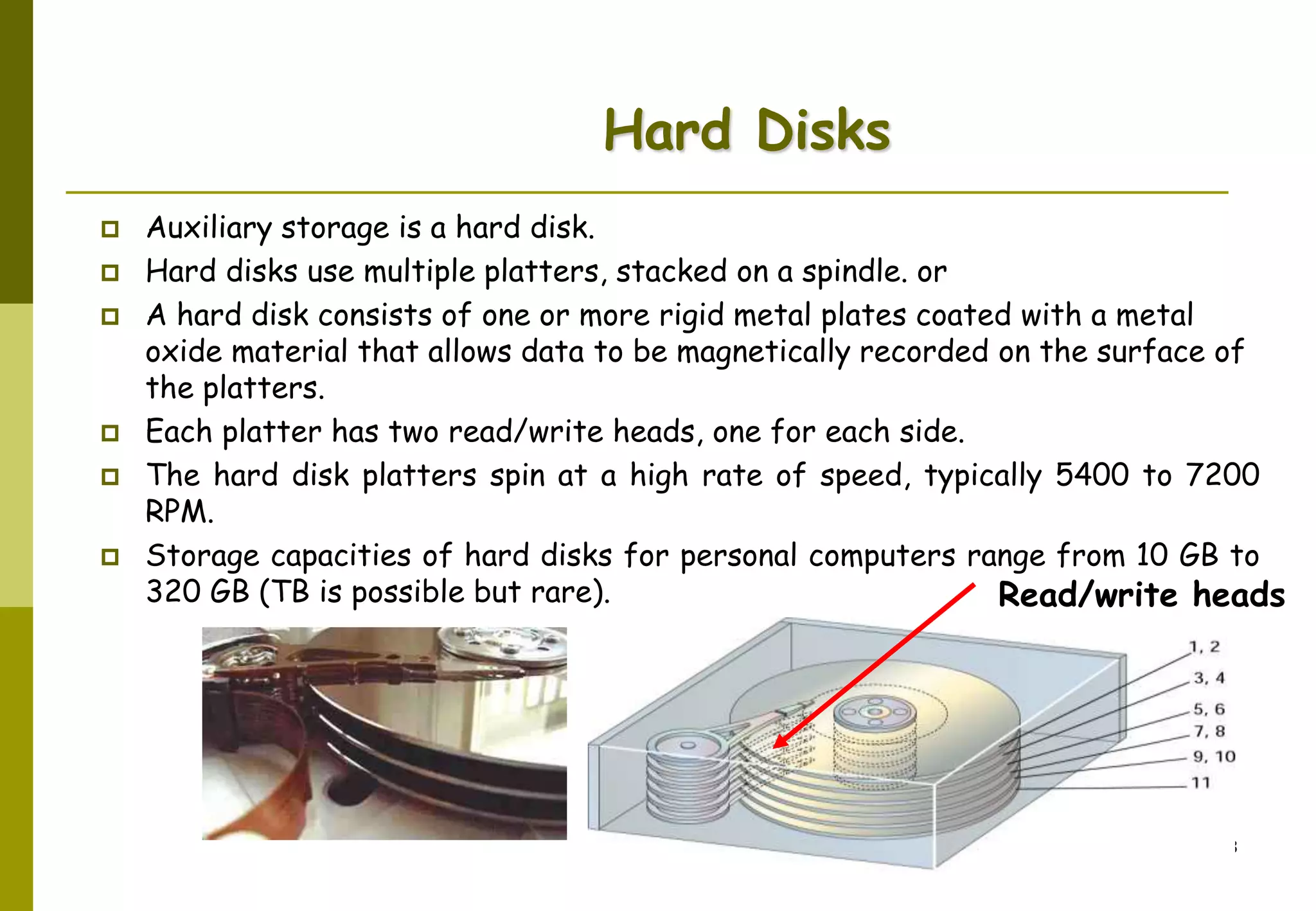 AbduSalam 33
Hard Disks
 Auxiliary storage is a hard disk.
 Hard disks use multiple platters, stacked on a spindle. or
 A hard disk consists of one or more rigid metal plates coated with a metal
oxide material that allows data to be magnetically recorded on the surface of
the platters.
 Each platter has two read/write heads, one for each side.
 The hard disk platters spin at a high rate of speed, typically 5400 to 7200
RPM.
 Storage capacities of hard disks for personal computers range from 10 GB to
320 GB (TB is possible but rare). Read/write heads
 