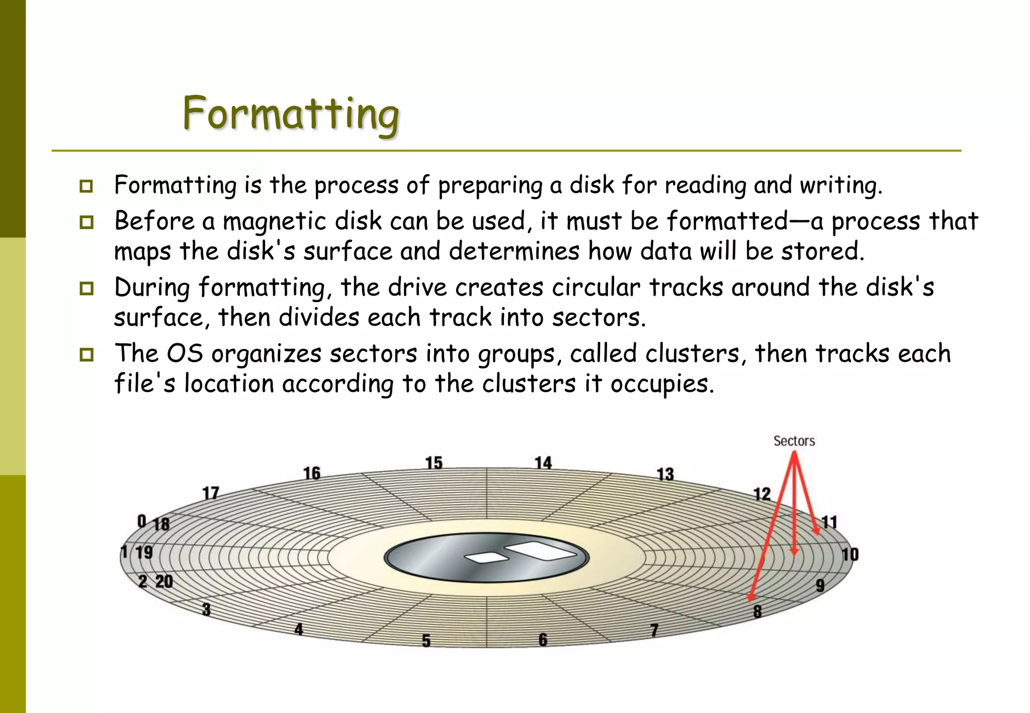 Abdus Salam
Formatting
 Formatting is the process of preparing a disk for reading and writing.
 Before a magnetic disk can be used, it must be formatted—a process that
maps the disk's surface and determines how data will be stored.
 During formatting, the drive creates circular tracks around the disk's
surface, then divides each track into sectors.
 The OS organizes sectors into groups, called clusters, then tracks each
file's location according to the clusters it occupies.
 