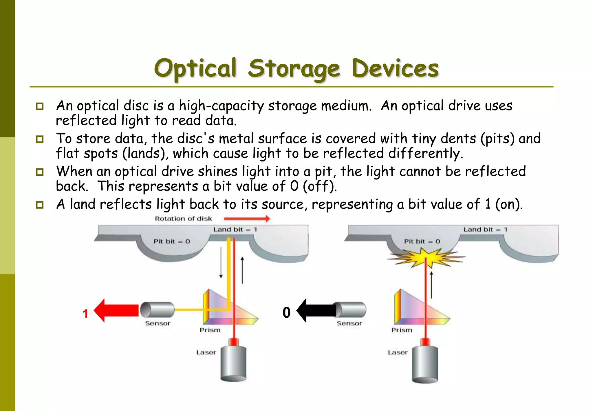 AbduSalam 36
Optical Storage Devices
 An optical disc is a high-capacity storage medium. An optical drive uses
reflected light to read data.
 To store data, the disc's metal surface is covered with tiny dents (pits) and
flat spots (lands), which cause light to be reflected differently.
 When an optical drive shines light into a pit, the light cannot be reflected
back. This represents a bit value of 0 (off).
 A land reflects light back to its source, representing a bit value of 1 (on).
01
 