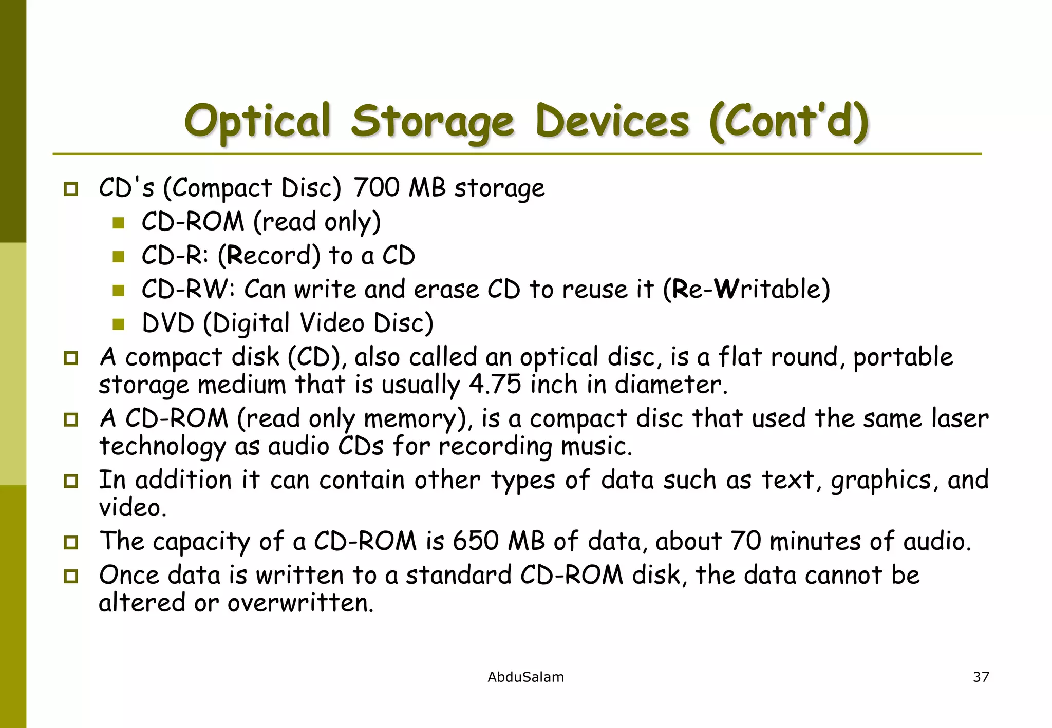 AbduSalam 37
Optical Storage Devices (Cont’d)
 CD's (Compact Disc) 700 MB storage
 CD-ROM (read only)
 CD-R: (Record) to a CD
 CD-RW: Can write and erase CD to reuse it (Re-Writable)
 DVD (Digital Video Disc)
 A compact disk (CD), also called an optical disc, is a flat round, portable
storage medium that is usually 4.75 inch in diameter.
 A CD-ROM (read only memory), is a compact disc that used the same laser
technology as audio CDs for recording music.
 In addition it can contain other types of data such as text, graphics, and
video.
 The capacity of a CD-ROM is 650 MB of data, about 70 minutes of audio.
 Once data is written to a standard CD-ROM disk, the data cannot be
altered or overwritten.
 