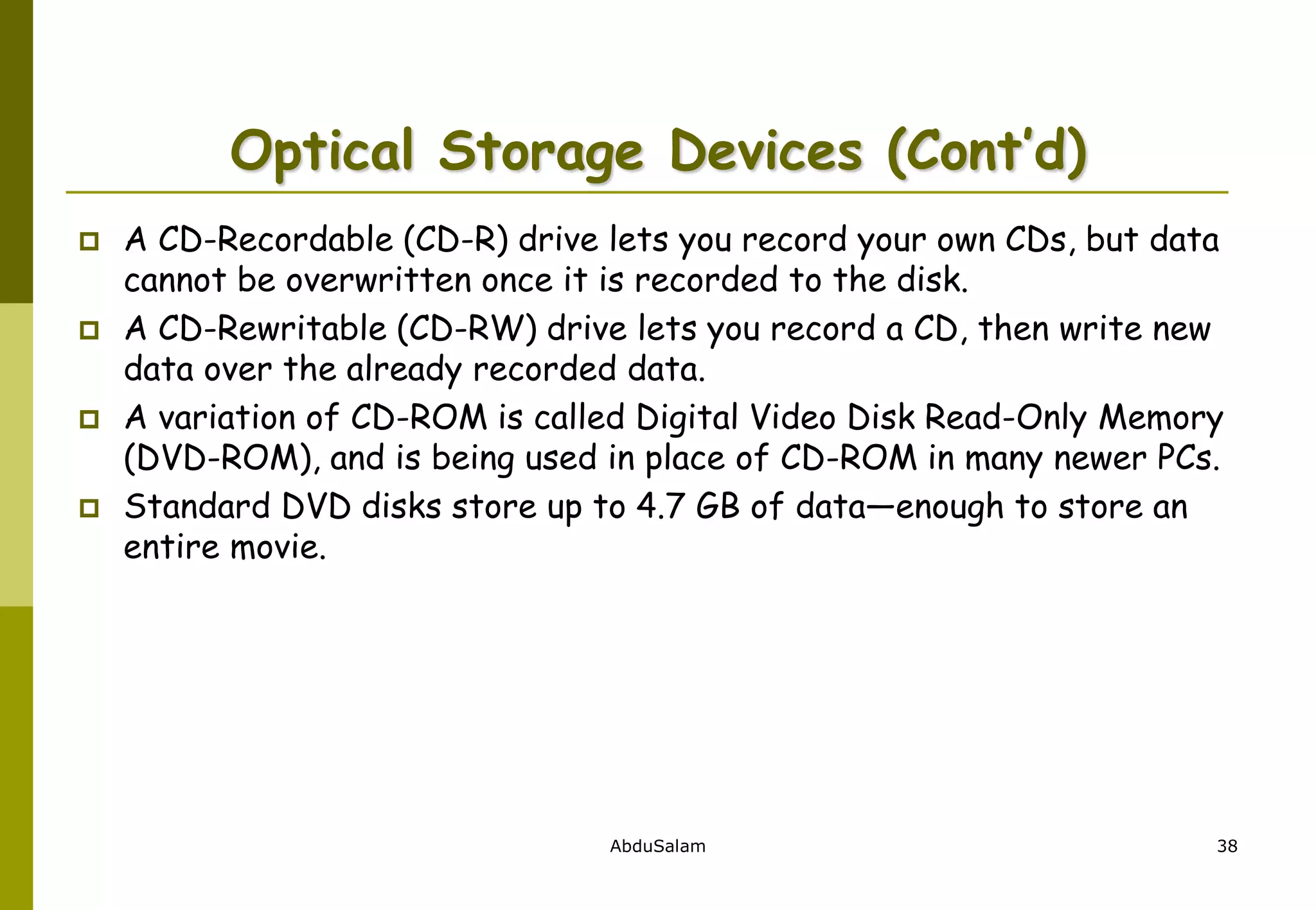 AbduSalam 38
Optical Storage Devices (Cont’d)
 A CD-Recordable (CD-R) drive lets you record your own CDs, but data
cannot be overwritten once it is recorded to the disk.
 A CD-Rewritable (CD-RW) drive lets you record a CD, then write new
data over the already recorded data.
 A variation of CD-ROM is called Digital Video Disk Read-Only Memory
(DVD-ROM), and is being used in place of CD-ROM in many newer PCs.
 Standard DVD disks store up to 4.7 GB of data—enough to store an
entire movie.
 