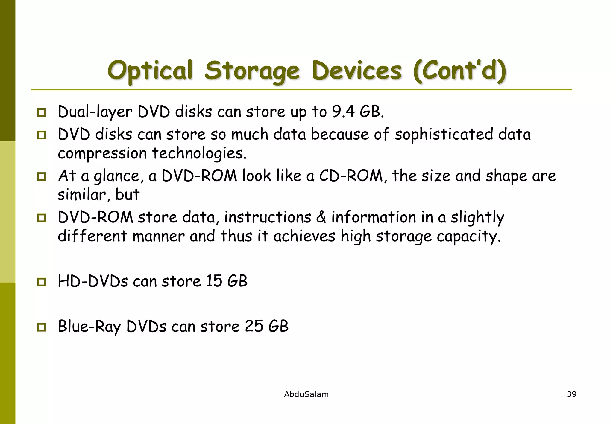 AbduSalam 39
Optical Storage Devices (Cont’d)
 Dual-layer DVD disks can store up to 9.4 GB.
 DVD disks can store so much data because of sophisticated data
compression technologies.
 At a glance, a DVD-ROM look like a CD-ROM, the size and shape are
similar, but
 DVD-ROM store data, instructions & information in a slightly
different manner and thus it achieves high storage capacity.
 HD-DVDs can store 15 GB
 Blue-Ray DVDs can store 25 GB
 