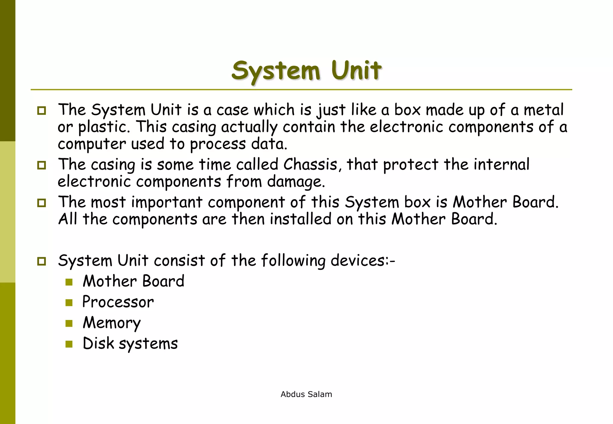 Abdus Salam
System Unit
 The System Unit is a case which is just like a box made up of a metal
or plastic. This casing actually contain the electronic components of a
computer used to process data.
 The casing is some time called Chassis, that protect the internal
electronic components from damage.
 The most important component of this System box is Mother Board.
All the components are then installed on this Mother Board.
 System Unit consist of the following devices:-
 Mother Board
 Processor
 Memory
 Disk systems
 