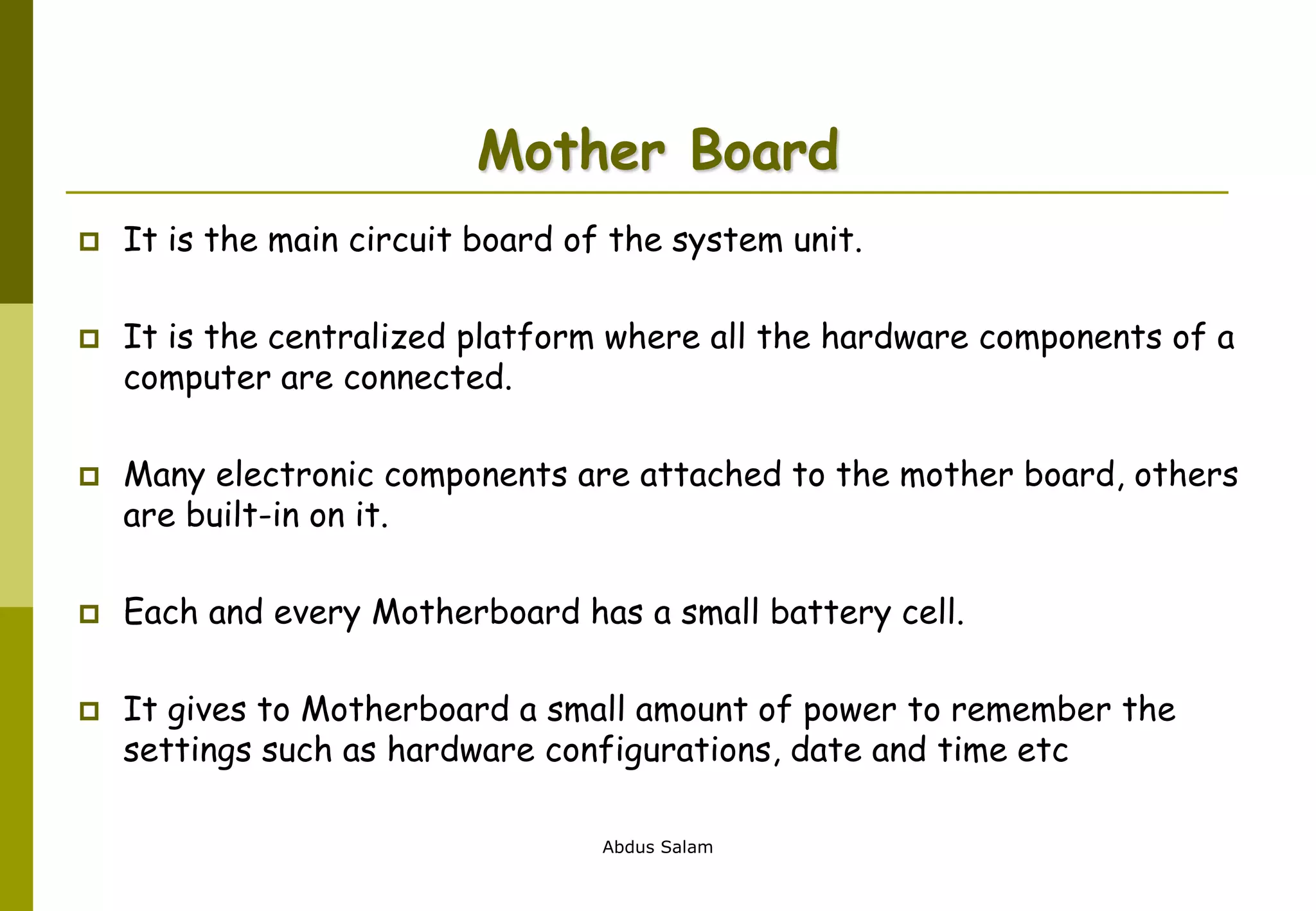 Abdus Salam
Mother Board
 It is the main circuit board of the system unit.
 It is the centralized platform where all the hardware components of a
computer are connected.
 Many electronic components are attached to the mother board, others
are built-in on it.
 Each and every Motherboard has a small battery cell.
 It gives to Motherboard a small amount of power to remember the
settings such as hardware configurations, date and time etc
 