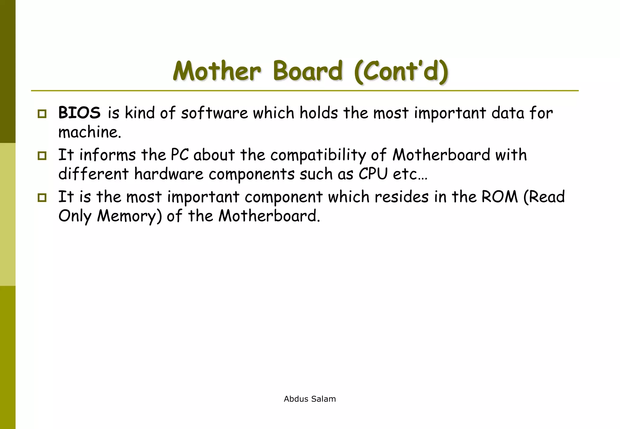 Abdus Salam
Mother Board (Cont’d)
 BIOS is kind of software which holds the most important data for
machine.
 It informs the PC about the compatibility of Motherboard with
different hardware components such as CPU etc…
 It is the most important component which resides in the ROM (Read
Only Memory) of the Motherboard.
 