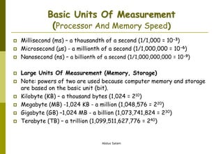 Abdus Salam
Basic Units Of Measurement
(Processor And Memory Speed)
 Millisecond (ms) – a thousandth of a second (1/1,000 = 10-3)
 Microsecond (µs) - a millionth of a second (1/1,000,000 = 10-6)
 Nanosecond (ns) – a billionth of a second (1/1,000,000,000 = 10-9)
 Large Units Of Measurement (Memory, Storage)
 Note: powers of two are used because computer memory and storage
are based on the basic unit (bit).
 Kilobyte (KB) – a thousand bytes (1,024 = 210)
 Megabyte (MB) -1,024 KB - a million (1,048,576 = 220)
 Gigabyte (GB) –1,024 MB - a billion (1,073,741,824 = 230)
 Terabyte (TB) – a trillion (1,099,511,627,776 = 240)
 