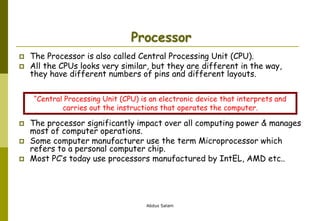 Abdus Salam
Processor
 The Processor is also called Central Processing Unit (CPU).
 All the CPUs looks very similar, but they are different in the way,
they have different numbers of pins and different layouts.
 The processor significantly impact over all computing power & manages
most of computer operations.
 Some computer manufacturer use the term Microprocessor which
refers to a personal computer chip.
 Most PC’s today use processors manufactured by IntEL, AMD etc..
“Central Processing Unit (CPU) is an electronic device that interprets and
carries out the instructions that operates the computer.
 