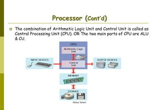Abdus Salam
Processor (Cont’d)
 The combination of Arithmetic Logic Unit and Control Unit is called as
Central Processing Unit (CPU). OR The two main parts of CPU are ALU
& CU.
 