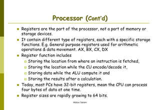 Abdus Salam
Processor (Cont’d)
 Registers are the part of the processor, not a part of memory or
storage devices.
 It contain different type of registers, each with a specific storage
functions. E.g. General purpose registers used for arithmetic
operations & data movement. AX, BX, CX, DX
 Register function includes
 Storing the location from where an instruction is fetched,
 Storing the location while the CU encode/decode it,
 Storing data while the ALU compute it and
 Storing the results after a calculation.
 Today, most PCs have 32-bit registers, mean the CPU can process
four bytes of data at one time.
 Register sizes are rapidly growing to 64 bits.
 