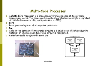 Abdus Salam
Multi-Core Processor
 A Multi-Core Processor is a processing system composed of two or more
independent cores. The cores are typically integrated onto a single integrated
circuit die(known as a chip multiprocessor or CMP).
 Core
 Basic processing area of a computer processor
 Die
 A die in the context of integrated circuits is a small block of semiconducting
material, on which a given functional circuit is fabricated.
 A medium-scale integrated circuit die
 