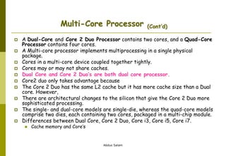 Abdus Salam
Multi-Core Processor (Cont’d)
 A Dual-Core and Core 2 Duo Processor contains two cores, and a Quad-Core
Processor contains four cores.
 A Multi-core processor implements multiprocessing in a single physical
package.
 Cores in a multi-core device coupled together tightly.
 Cores may or may not share caches.
 Dual Core and Core 2 Duo’s are both dual core processor.
 Core2 duo only takes advantage because
 The Core 2 Duo has the same L2 cache but it has more cache size than a Dual
core. However,
 There are architectural changes to the silicon that give the Core 2 Duo more
sophisticated processing.
 The single- and dual-core models are single-die, whereas the quad-core models
comprise two dies, each containing two cores, packaged in a multi-chip module.
 Differences between Dual Core, Core 2 Duo, Core i3, Core i5, Core i7.
 Cache memory and Core’s
 