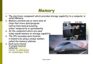 Abdus Salam
Memory
 The electronic component which provides storage capability to a computer is
called Memory.
 Memory contains one or more sets of
chips that store data/program
instructions need processing,
either temporarily or permanently.
 All the computers which are used
today needs memory or storage capability.
 The CPU accesses each location
in memory by using a unique number,
called the memory address.
 Each byte stored
in unique location
called an address,
similar to addresses
on a passenger train
Seat #2B4 Seat #2B3
 