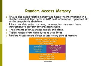 Abdus Salam
Random Access Memory
 RAM is also called volatile memory and Keeps the information for a
shorter period of time because RAM Lost information if powered off
or the computer is shutdown.
 RAM store data or instructions, the computer then uses these
instructions to perform any processing work.
 The contents of RAM change rapidly and often.
 Typical ranges from Mega Bytes to Giga Bytes
 Random Access means direct access to any part of memory
The more RAM a
computer has, the
faster it responds
Also called
main memory
or primary
storage
Most RAM is
volatile, it is lost
when computer’s
power is
turned off
Memory chips that can be
read from and written
to by processor
 