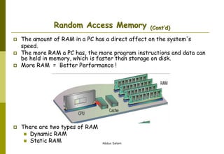 Abdus Salam
Random Access Memory (Cont’d)
 The amount of RAM in a PC has a direct affect on the system's
speed.
 The more RAM a PC has, the more program instructions and data can
be held in memory, which is faster than storage on disk.
 More RAM = Better Performance !
 There are two types of RAM
 Dynamic RAM
 Static RAM
 