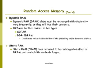 Abdus Salam
Random Access Memory (Cont’d)
 Dynamic RAM
 Dynamic RAM (DRAM) chips must be recharged with electricity
very frequently, or they will lose their contents.
 DRAM is further divided in two types
 SDRAM
 DDR-SDRAM
 It achieves twice the bandwidth of the preceding single data rate SDRAM
 Static RAM
 Static RAM (SRAM) does not need to be recharged as often as
DRAM, and can hold its contents longer.
 