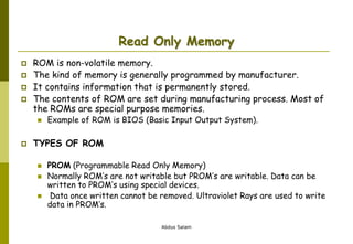 Abdus Salam
Read Only Memory
 ROM is non-volatile memory.
 The kind of memory is generally programmed by manufacturer.
 It contains information that is permanently stored.
 The contents of ROM are set during manufacturing process. Most of
the ROMs are special purpose memories.
 Example of ROM is BIOS (Basic Input Output System).
 TYPES OF ROM
 PROM (Programmable Read Only Memory)
 Normally ROM’s are not writable but PROM’s are writable. Data can be
written to PROM’s using special devices.
 Data once written cannot be removed. Ultraviolet Rays are used to write
data in PROM’s.
 