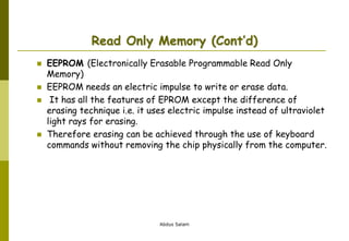 Abdus Salam
Read Only Memory (Cont’d)
 EEPROM (Electronically Erasable Programmable Read Only
Memory)
 EEPROM needs an electric impulse to write or erase data.
 It has all the features of EPROM except the difference of
erasing technique i.e. it uses electric impulse instead of ultraviolet
light rays for erasing.
 Therefore erasing can be achieved through the use of keyboard
commands without removing the chip physically from the computer.
 
