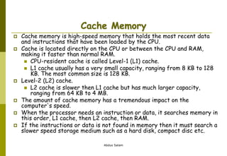 Abdus Salam
Cache Memory
 Cache memory is high-speed memory that holds the most recent data
and instructions that have been loaded by the CPU.
 Cache is located directly on the CPU or between the CPU and RAM,
making it faster than normal RAM.
 CPU-resident cache is called Level-1 (L1) cache.
 L1 cache usually has a very small capacity, ranging from 8 KB to 128
KB. The most common size is 128 KB.
 Level-2 (L2) cache.
 L2 cache is slower then L1 cache but has much larger capacity,
ranging from 64 KB to 4 MB.
 The amount of cache memory has a tremendous impact on the
computer's speed.
 When the processor needs an instruction or data, it searches memory in
this order, L1 cache, then L2 cache, then RAM.
 If the instructions or data is not found in memory then it must search a
slower speed storage medium such as a hard disk, compact disc etc.
 