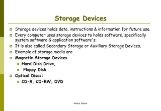 Abdus Salam
Storage Devices
 Storage devices holds data, instructions & information for future use.
 Every computer uses storage devices to holds software, specifically
system software & application software's.
 It is also called Secondary Storage or Auxiliary Storage Devices.
 Example of storage media are
 Magnetic Storage Devices
 Hard Disk Drive,
 Floppy Disk
 Optical Discs:
 CD-R, CD-RW, DVD
 