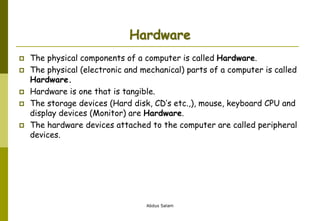 Abdus Salam
Hardware
 The physical components of a computer is called Hardware.
 The physical (electronic and mechanical) parts of a computer is called
Hardware.
 Hardware is one that is tangible.
 The storage devices (Hard disk, CD’s etc.,), mouse, keyboard CPU and
display devices (Monitor) are Hardware.
 The hardware devices attached to the computer are called peripheral
devices.
 