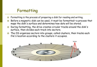 Abdus Salam
Formatting
 Formatting is the process of preparing a disk for reading and writing.
 Before a magnetic disk can be used, it must be formatted—a process that
maps the disk's surface and determines how data will be stored.
 During formatting, the drive creates circular tracks around the disk's
surface, then divides each track into sectors.
 The OS organizes sectors into groups, called clusters, then tracks each
file's location according to the clusters it occupies.
 
