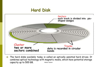 Abdus Salam
Hard Disk
Sectors
each track is divided into pie-
shaped wedges
Cluster
two or more
sectors combined
Tracks
data is recorded in circular
bands
 The hard disks available today is called an optically assisted hard drives. It
combines optical technology with magnetic media, which have potential storage
capacity up to 500 GB.
 