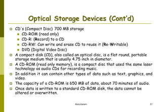 AbduSalam 37
Optical Storage Devices (Cont’d)
 CD's (Compact Disc) 700 MB storage
 CD-ROM (read only)
 CD-R: (Record) to a CD
 CD-RW: Can write and erase CD to reuse it (Re-Writable)
 DVD (Digital Video Disc)
 A compact disk (CD), also called an optical disc, is a flat round, portable
storage medium that is usually 4.75 inch in diameter.
 A CD-ROM (read only memory), is a compact disc that used the same laser
technology as audio CDs for recording music.
 In addition it can contain other types of data such as text, graphics, and
video.
 The capacity of a CD-ROM is 650 MB of data, about 70 minutes of audio.
 Once data is written to a standard CD-ROM disk, the data cannot be
altered or overwritten.
 