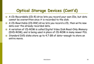 AbduSalam 38
Optical Storage Devices (Cont’d)
 A CD-Recordable (CD-R) drive lets you record your own CDs, but data
cannot be overwritten once it is recorded to the disk.
 A CD-Rewritable (CD-RW) drive lets you record a CD, then write new
data over the already recorded data.
 A variation of CD-ROM is called Digital Video Disk Read-Only Memory
(DVD-ROM), and is being used in place of CD-ROM in many newer PCs.
 Standard DVD disks store up to 4.7 GB of data—enough to store an
entire movie.
 