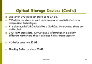 AbduSalam 39
Optical Storage Devices (Cont’d)
 Dual-layer DVD disks can store up to 9.4 GB.
 DVD disks can store so much data because of sophisticated data
compression technologies.
 At a glance, a DVD-ROM look like a CD-ROM, the size and shape are
similar, but
 DVD-ROM store data, instructions & information in a slightly
different manner and thus it achieves high storage capacity.
 HD-DVDs can store 15 GB
 Blue-Ray DVDs can store 25 GB
 