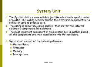 Abdus Salam
System Unit
 The System Unit is a case which is just like a box made up of a metal
or plastic. This casing actually contain the electronic components of a
computer used to process data.
 The casing is some time called Chassis, that protect the internal
electronic components from damage.
 The most important component of this System box is Mother Board.
All the components are then installed on this Mother Board.
 System Unit consist of the following devices:-
 Mother Board
 Processor
 Memory
 Disk systems
 