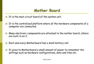 Abdus Salam
Mother Board
 It is the main circuit board of the system unit.
 It is the centralized platform where all the hardware components of a
computer are connected.
 Many electronic components are attached to the mother board, others
are built-in on it.
 Each and every Motherboard has a small battery cell.
 It gives to Motherboard a small amount of power to remember the
settings such as hardware configurations, date and time etc
 