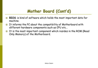 Abdus Salam
Mother Board (Cont’d)
 BIOS is kind of software which holds the most important data for
machine.
 It informs the PC about the compatibility of Motherboard with
different hardware components such as CPU etc…
 It is the most important component which resides in the ROM (Read
Only Memory) of the Motherboard.
 