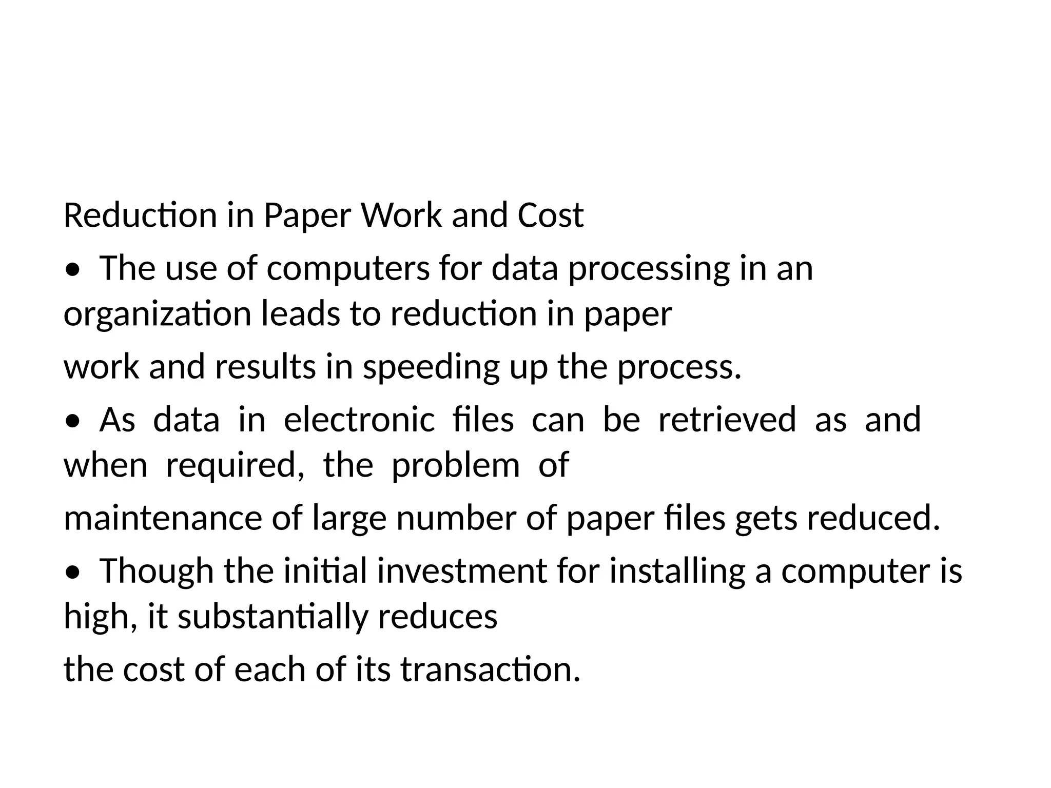 Reduction in Paper Work and Cost
• The use of computers for data processing in an
organization leads to reduction in paper
work and results in speeding up the process.
• As data in electronic files can be retrieved as and
when required, the problem of
maintenance of large number of paper files gets reduced.
• Though the initial investment for installing a computer is
high, it substantially reduces
the cost of each of its transaction.
 