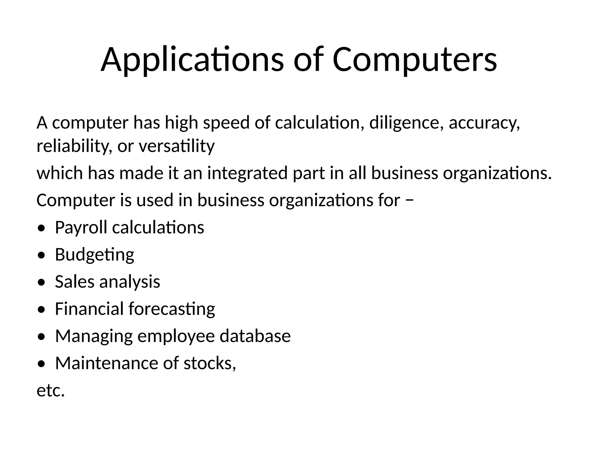 Applications of Computers
A computer has high speed of calculation, diligence, accuracy,
reliability, or versatility
which has made it an integrated part in all business organizations.
Computer is used in business organizations for −
• Payroll calculations
• Budgeting
• Sales analysis
• Financial forecasting
• Managing employee database
• Maintenance of stocks,
etc.
 