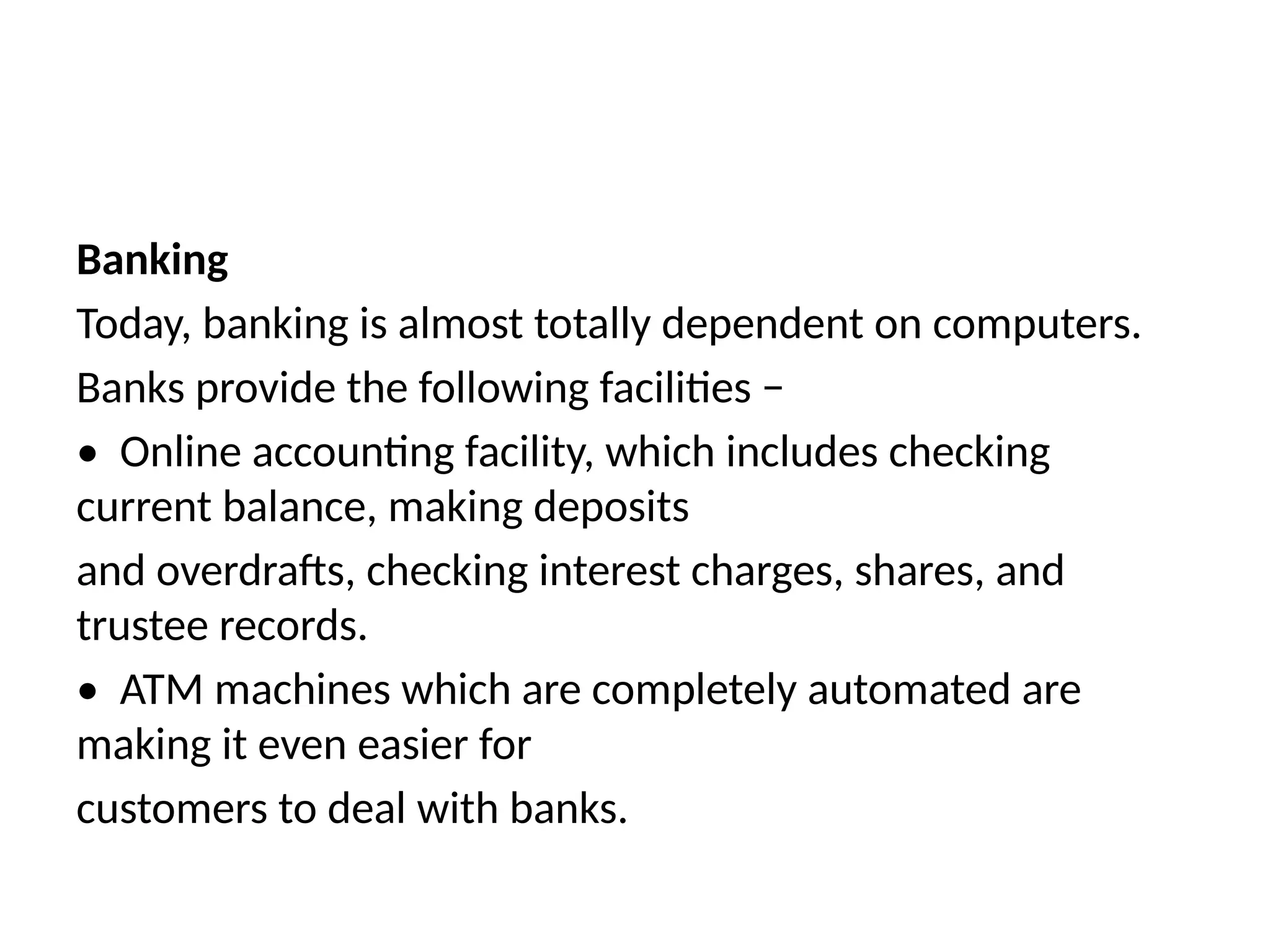 Banking
Today, banking is almost totally dependent on computers.
Banks provide the following facilities −
• Online accounting facility, which includes checking
current balance, making deposits
and overdrafts, checking interest charges, shares, and
trustee records.
• ATM machines which are completely automated are
making it even easier for
customers to deal with banks.
 