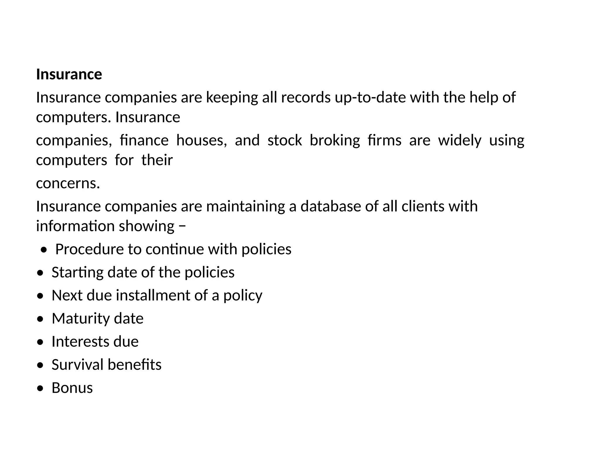Insurance
Insurance companies are keeping all records up-to-date with the help of
computers. Insurance
companies, finance houses, and stock broking firms are widely using
computers for their
concerns.
Insurance companies are maintaining a database of all clients with
information showing −
• Procedure to continue with policies
• Starting date of the policies
• Next due installment of a policy
• Maturity date
• Interests due
• Survival benefits
• Bonus
 
