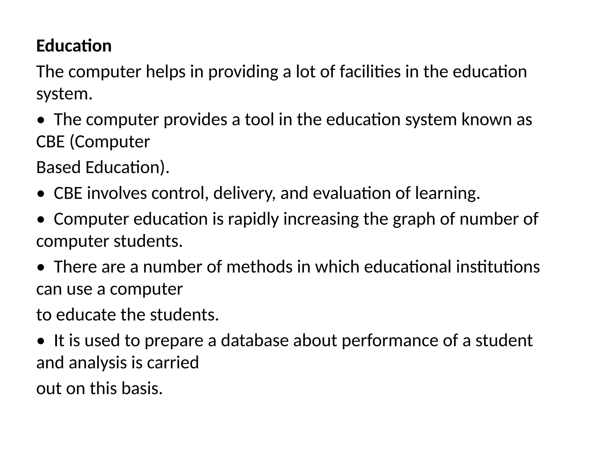 Education
The computer helps in providing a lot of facilities in the education
system.
• The computer provides a tool in the education system known as
CBE (Computer
Based Education).
• CBE involves control, delivery, and evaluation of learning.
• Computer education is rapidly increasing the graph of number of
computer students.
• There are a number of methods in which educational institutions
can use a computer
to educate the students.
• It is used to prepare a database about performance of a student
and analysis is carried
out on this basis.
 