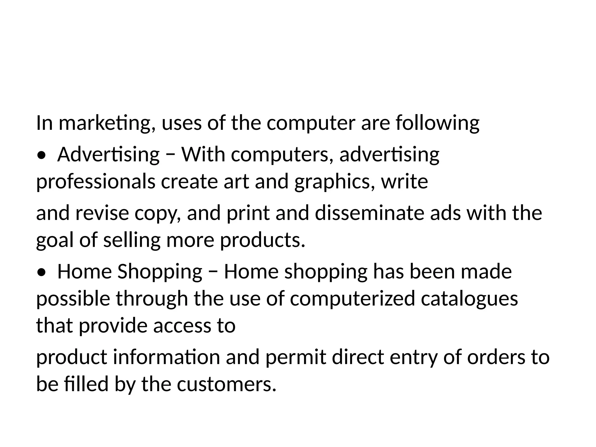 In marketing, uses of the computer are following
• Advertising − With computers, advertising
professionals create art and graphics, write
and revise copy, and print and disseminate ads with the
goal of selling more products.
• Home Shopping − Home shopping has been made
possible through the use of computerized catalogues
that provide access to
product information and permit direct entry of orders to
be filled by the customers.
 