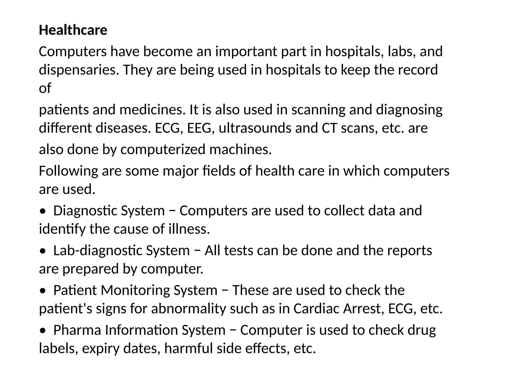 Healthcare
Computers have become an important part in hospitals, labs, and
dispensaries. They are being used in hospitals to keep the record
of
patients and medicines. It is also used in scanning and diagnosing
different diseases. ECG, EEG, ultrasounds and CT scans, etc. are
also done by computerized machines.
Following are some major fields of health care in which computers
are used.
• Diagnostic System − Computers are used to collect data and
identify the cause of illness.
• Lab-diagnostic System − All tests can be done and the reports
are prepared by computer.
• Patient Monitoring System − These are used to check the
patient's signs for abnormality such as in Cardiac Arrest, ECG, etc.
• Pharma Information System − Computer is used to check drug
labels, expiry dates, harmful side effects, etc.
 