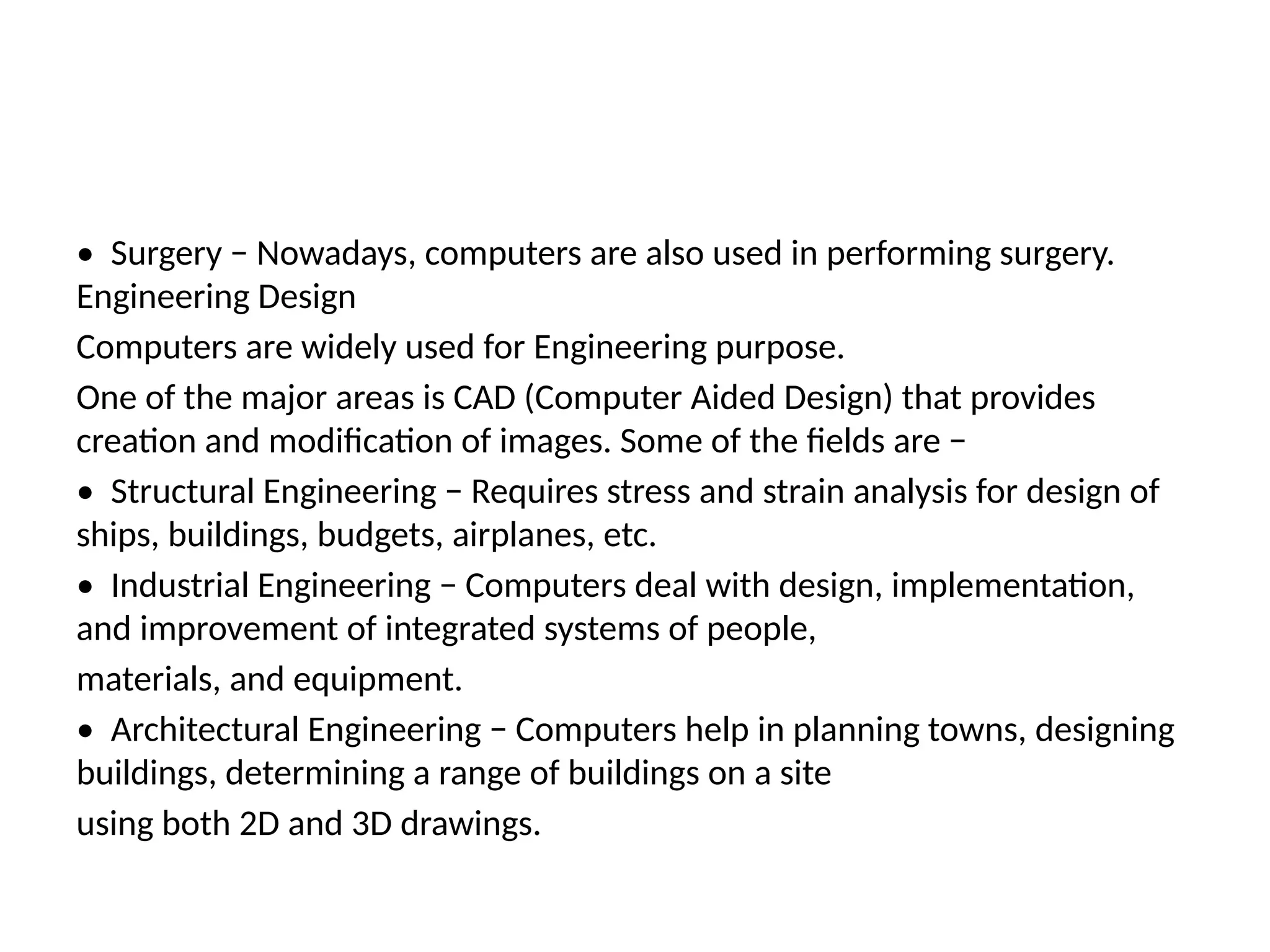 • Surgery − Nowadays, computers are also used in performing surgery.
Engineering Design
Computers are widely used for Engineering purpose.
One of the major areas is CAD (Computer Aided Design) that provides
creation and modification of images. Some of the fields are −
• Structural Engineering − Requires stress and strain analysis for design of
ships, buildings, budgets, airplanes, etc.
• Industrial Engineering − Computers deal with design, implementation,
and improvement of integrated systems of people,
materials, and equipment.
• Architectural Engineering − Computers help in planning towns, designing
buildings, determining a range of buildings on a site
using both 2D and 3D drawings.
 