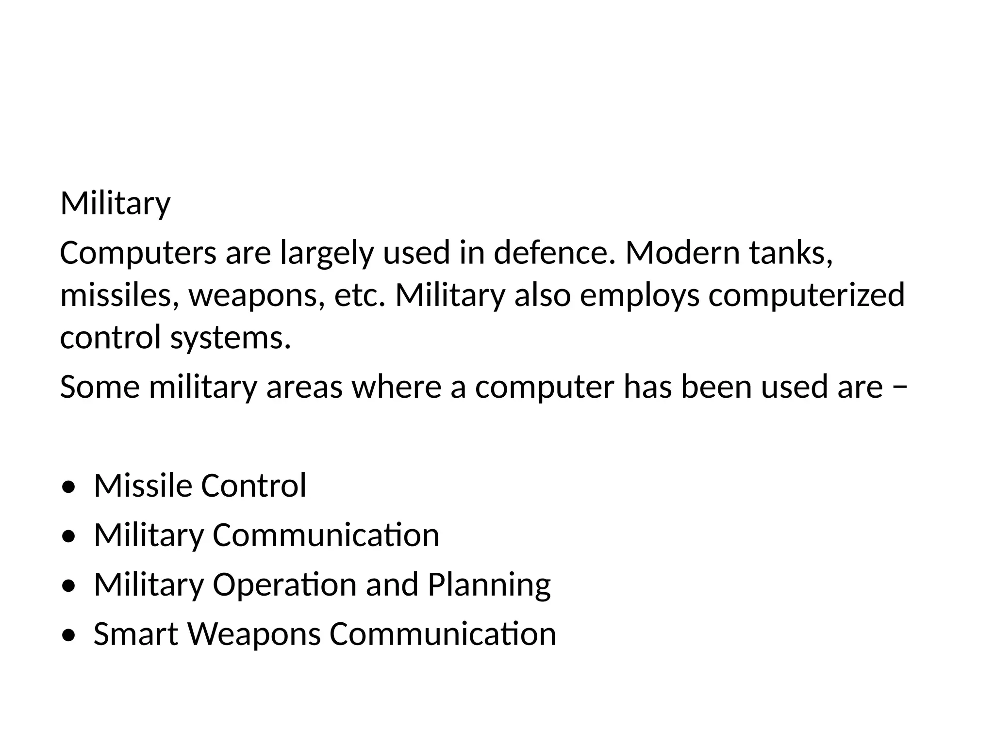 Military
Computers are largely used in defence. Modern tanks,
missiles, weapons, etc. Military also employs computerized
control systems.
Some military areas where a computer has been used are −
• Missile Control
• Military Communication
• Military Operation and Planning
• Smart Weapons Communication
 